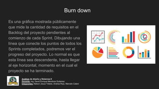 Burn down
Es una gráfica mostrada públicamente
que mide la cantidad de requisitos en el
Backlog del proyecto pendientes al
comienzo de cada Sprint. Dibujando una
línea que conecte los puntos de todos los
Sprints completados, podremos ver el
progreso del proyecto. Lo normal es que
esta línea sea descendente, hasta llegar
al eje horizontal, momento en el cual el
proyecto se ha terminado.
Análisis de diseño y Sistemas II
Docente: Ing. David Enrique Mendoza Gutierrez
Integrantes: Nelson Josue Toledo, Andrea Rojo, Marcelo Calani
 