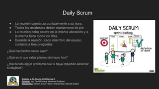 Daily Scrum
● La reunión comienza puntualmente a su hora.
● Todos los asistentes deben mantenerse de pie.
● La reunión debe ocurrir en la misma ubicación y a
la misma hora todos los días.
● Durante la reunión, cada miembro del equipo
contesta a tres preguntas:
¿Qué has hecho desde ayer?
¿Qué es lo que estás planeando hacer hoy?
¿Has tenido algún problema que te haya impedido alcanzar
tu objetivo?
Análisis y de diseño de Sistemas II
Docente: Ing. David Enrique Mendoza Gutierrez
Integrantes: Nelson Josue Toledo, Andrea Rojo, Marcelo Calani
 