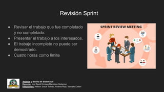 Revisión Sprint
● Revisar el trabajo que fue completado
y no completado.
● Presentar el trabajo a los interesados.
● El trabajo incompleto no puede ser
demostrado.
● Cuatro horas como límite
Análisis y diseño de Sistemas II
Docente: Ing. David Enrique Mendoza Gutierrez
Integrantes: Nelson Josue Toledo, Andrea Rojo, Marcelo Calani
 