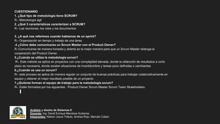 Análisis y diseño de Sistemas II
Docente: Ing. David Enrique Mendoza Gutierrez
Integrantes: Nelson Josue Toledo, Andrea Rojo, Marcelo Calani
CUESTIONARIO
1. ¿Qué tipo de metodología tiene SCRUM?
R.- Metodología ágil
2. ¿Qué 3 características caracterizan a SCRUM?
R.- Las reuniones, los roles y los documentos
3. ¿A qué nos referimos cuando hablamos de un sprint?
R.- Organización en tiempo y trabajo de una tarea.
.4 ¿Cómo debe comunicarse un Scrum Master con el Product Owner?
R.-Comunicarse de manera honesta y abierta es la mejor manera para que un Scrum Master obtenga la
cooperación del Product Owner.
5.¿Cuándo se utiliza la metodología scrum?
R-. Este método se aplica en proyectos con una complejidad elevada, donde la obtención de resultados a corto
plazo es necesaria, donde existen situaciones de incertidumbre y tareas poco definidas o cambiantes
6.¿Cuándo se usa un scrum?
R-. este proceso se aplica de manera regular un conjunto de buenas prácticas para trabajar colaborativamente en
equipo y obtener el mejor resultado posible de un proyecto
7.¿Quiénes forman el equipo de trabajo para la metodología scrum?
R-. Están formados por los siguientes : Product Owner Scrum Master Scrum Team Skateholders.
 
