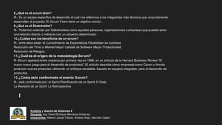 Análisis y diseño de Sistemas II
Docente: Ing. David Enrique Mendoza Gutierrez
Integrantes: Nelson Josue Toledo, Andrea Rojo, Marcelo Calani
8.¿Qué es el scrum team?
R-. Es un equipo específico de desarrollo el cual nos referimos a los integrantes más técnicos que conjuntamente
desarrollan el proyecto. El Scrum Team tiene un objetivo común.
9.¿Qué es el Skateholder?
R-. Podemos entender por Stakeholders como aquellas personas, organizaciones o empresas que pueden tener
una relación directa o indirecta con un proyecto determinado.
10.¿Cuáles son los beneficios de un scrum?
R-. entre ellos están: el Cumplimiento de Expectativas Flexibilidad de Cambios
Reducción del Time to Market Mayor Calidad de Software Mayor Productividad
Reducción de Riesgos.
11.¿Cuál es el origen de la metodología Scrum?
R- Scrum apareció entre nosotros por primera vez en 1986, en un artículo de la Harvard Business Review “El
nuevo nuevo juego para el desarrollo de productos”. El artículo describe cómo empresas como Canon u Honda
producen nuevos productos utilizando un enfoque escalable, basado en equipos integrales, para el desarrollo de
productos.
12.¿Cómo está conformado el evento Scrum?
R-. está conformado por: el Sprint Planificación de un Sprint El Daily
La Revisión de un Sprint La Retrospectiva
 