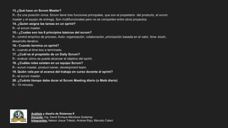 Análisis y diseño de Sistemas II
Docente: Ing. David Enrique Mendoza Gutierrez
Integrantes: Nelson Josue Toledo, Andrea Rojo, Marcelo Calani
13.¿Qué hace un Scrum Master?
R.- Es una posición única. Scrum tiene tres funciones principales, que son el propietario del producto, el scrum
master y el equipo de entrega. Son multifuncionales pero no se comparten entre otros proyectos.
14. ¿Quien asigna las tareas en un sprint?
R.- el scrum master.
15.- ¿Cuales son los 6 principios básicos del scrum?
R.- control empírico de proceso, Auto- organización, colaboración, priorización basada en el valor, time- boxin,
desarrollo iterativo.
16.- Cuando termina un sprint?
R.- cuando el time box a terminado.
17. ¿Cuál es el propósito de un Daily Scrum?
R.- evaluar cómo se puede alcanzar el objetivo del sprint.
18. ¿Cuáles roles existen en un equipo Scrum?
R.- scrum master, product owner, development team.
19. Quién vela por el avance del trabajo en curso durante el sprint?
R.- el scrum master.
20. ¿Cuánto tiempo debe durar el Scrum Meeting diario (o Melé diario)
R.- 15 minutos.
 