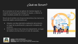 ¿Qué es Scrum?
Es un proceso en el que se aplican de manera regular un
conjunto de procesos para trabajar en equipo, y obtener el
mejor resultado posible de un proyecto.
Scrum es el nombre con el que se denomina a los marcos de
desarrollo ágiles caracterizados por:
● Adoptar una idea total del la realización del producto,
en lugar de la planificación y ejecución completa del
producto.
● Enfocarse más en las zonas de solapamiento, en lugar
de realizar una tras otra en un ciclo de cascada.
Análisis y diseño de Sistemas II
Docente: Ing. David Enrique Mendoza Gutierrez
Integrantes: Nelson Josue Toledo, Andrea Rojo, Marcelo Calani
 