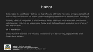 Historia
Este modelo fue identificado y definido por Ikujiro Nonaka e Hirotaka Takeuchi a principios de los 80, al
analizar cómo desarrollaban los nuevos productos las principales empresas de manufactura tecnológica.
Nonaka y Takeuchi compararon la nueva forma de trabajo en equipo, con el avance en formación de
melé (scrum en inglés) de los jugadores de Rugby, a raíz de lo cual quedó acuñado el término “scrum”
para referirse a ella.
En la actualidad...
En la actualidad, Scrum se está utilizando en diferentes tipos de negocio y, especialmente, en el
desarrollo de software.
Análisis y diseño de Sistemas II
Docente: Ing. David Enrique Mendoza Gutierrez
Integrantes: Nelson Josue Toledo, Andrea Rojo, Marcelo Calani
 
