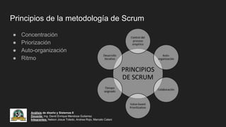 Principios de la metodología de Scrum
● Concentración
● Priorización
● Auto-organización
● Ritmo
Análisis de diseño y Sistemas II
Docente: Ing. David Enrique Mendoza Gutierrez
Integrantes: Nelson Josue Toledo, Andrea Rojo, Marcelo Calani
 