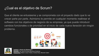 ¿Cual es el objetivo de Scrum?
Que el cliente se entusiasme y se comprometa con el proyecto dado que lo ve
crecer parte por parte. Asimismo le permite en cualquier momento realinear el
software con los objetivos de negocio de su empresa, ya que puede introducir
cambios funcionales o de prioridad en el inicio de cada nueva iteración sin ningún
problema.
Análisis y diseño de Sistemas II
Docente: Ing. David Enrique Mendoza Gutierrez
Integrantes: Nelson Josue Toledo, Andrea Rojo, Marcelo Calani
 