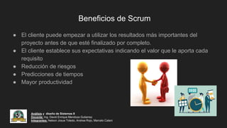 Beneficios de Scrum
● El cliente puede empezar a utilizar los resultados más importantes del
proyecto antes de que esté finalizado por completo.
● El cliente establece sus expectativas indicando el valor que le aporta cada
requisito
● Reducción de riesgos
● Predicciones de tiempos
● Mayor productividad
Análisis y diseño de Sistemas II
Docente: Ing. David Enrique Mendoza Gutierrez
Integrantes: Nelson Josue Toledo, Andrea Rojo, Marcelo Calani
 