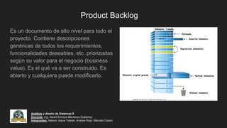 Product Backlog
Es un documento de alto nivel para todo el
proyecto. Contiene descripciones
genéricas de todos los requerimientos,
funcionalidades deseables, etc. priorizadas
según su valor para el negocio (business
value). Es el qué va a ser construido. Es
abierto y cualquiera puede modificarlo.
Análisis y diseño de Sistemas II
Docente: Ing. David Enrique Mendoza Gutierrez
Integrantes: Nelson Josue Toledo, Andrea Rojo, Marcelo Calani
 