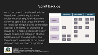 Sprint Backlog
es un documento detallado donde se
describe el cómo el equipo va a
implementar los requisitos durante el
siguiente sprint. Las tareas se dividen
en horas con ninguna tarea de duración
superior a 16 horas. Si una tarea es
mayor de 16 horas, deberá ser rota en
mayor detalle. Las tareas en el sprint
backlog nunca son asignadas, son
tomadas por los miembros del equipo
del modo que les parezca oportuno.
Análisis y diseño de Sistemas II
Docente: Ing. David Enrique Mendoza Gutierrez
Integrantes: Nelson Josue Toledo, Andrea Rojo, Marcelo Calani
 