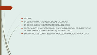  INFORME
 C4-C5 HERNIA POSTERO MEDIAL DISCAL CALCIFICADA
 C5-C6 HERNIA POSTEROLATERAL IZQUIERDA DEL DISCO
 C6-C7 CAMBIOS DISARTROSICOS CON DISCRETA DISMNUCION DEL DIÁMETRO DE
L CANAL, HERNIA POSTERO LATERALIZQUIERDA DEL DISCO
 EMG POTÉNCIALES COMPATIBLES CON RADICULOPATIA MOTORA AGUDA C5-C8
 