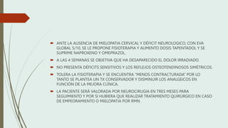  ANTE LA AUSENCIA DE MIELOPATIA CERVICAL Y DÉFICIT NEUROLOGICO, CON EVA
GLOBAL 5/10, SE LE PROPONE FISIOTERAPIA Y AUMENTO DOSIS TAPENTADOL Y SE
SUPRIME NAPROXENO Y OMEPRAZOL.
 A LAS 4 SEMANAS SE OBJETIVA QUE HA DESAPARECIDO EL DOLOR IRRADIADO.
 NO PRESENTA DÉFICITS SENSITIVOS Y LOS REFLEJOS OSTEOTENDINOSOS SIMÉTRICOS.
 TOLERA LA FISIOTERAPIA Y SE ENCUENTRA “MENOS CONTRACTURADA” POR LO
TANTO SE PLANTEA UN TX CONSERVADOR Y DISMINUIR LOS ANALGEICOS EN
FUNCIÓN DE LA MEJORA CLÍNICA.
 LA PACIENTE SERÁ VALORADA POR NEUROCIRUGIA EN TRES MESES PARA
SEGUIMIENTO Y POR SI HUBIERA QUE REALIZAR TRATAMIENTO QUIRÚRGICO EN CASO
DE EMPEORAMIENTO O MIELOPATIA POR RMN.
 