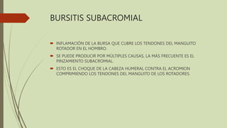 BURSITIS SUBACROMIAL
 INFLAMACIÓN DE LA BURSA QUE CUBRE LOS TENDONES DEL MANGUITO
ROTADOR EN EL HOMBRO.
 SE PUEDE PRODUCIR POR MÚLTIPLES CAUSAS, LA MÁS FRECUENTE ES EL
PINZAMIENTO SUBACROMIAL.
 ESTO ES EL CHOQUE DE LA CABEZA HUMERAL CONTRA EL ACROMION
COMPRIMIENDO LOS TENDONES DEL MANGUITO DE LOS ROTADORES.
 