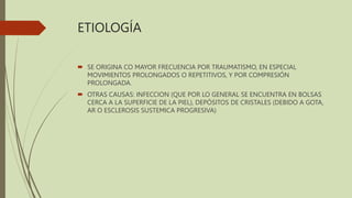 ETIOLOGÍA
 SE ORIGINA CO MAYOR FRECUENCIA POR TRAUMATISMO, EN ESPECIAL
MOVIMIENTOS PROLONGADOS O REPETITIVOS, Y POR COMPRESIÓN
PROLONGADA.
 OTRAS CAUSAS: INFECCION (QUE POR LO GENERAL SE ENCUENTRA EN BOLSAS
CERCA A LA SUPERFICIE DE LA PIEL), DEPÓSITOS DE CRISTALES (DEBIDO A GOTA,
AR O ESCLEROSIS SUSTEMICA PROGRESIVA)
 