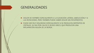 GENERALIDADES
 DOLOR DE HOMBRO ESPECIALMENTE A LA ELEVACIÓN LATERAL (ABDUCCIÓN) Y A
LAS ROTACIONES, PERO TAMBIÉN PUEDE HABER DOLOR SIN MOVIMIENTOS.
 PUEDE SER MUY DOLOROSO ESPECIALMENTE SI SE PRODUCEN DEPÓSITOS DE
CRSTALES, YA SEA POR CALCIO O ÁCIDO ÚRICO, QUE PRODUCEN UNA
INFLAMACIÓN AGUDA DE LA BURSA.
 