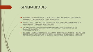 GENERALIDADES
 ES UNA CAUSA COMÚN DE DOLOR EN LA CARA ANTERIOR Y EXTERNA DEL
HOMBRO CON LIMITACIÓN DE LA MOVILIDAD.
 SE DESARROLLA EN ATLETAS LOS CUALES REALIZAN LANZAMIENTO Y ESTA
ASOCIADO A LA FASE DE ACELERACIÓN.
 LA MAYORÍA OCURRE POR TRAUMATISMO MECÁNICO REPETITIVO DE
PRONOSUPINACION.
 CUANDO LAS MANIOBRAS CLÍNICAS PARA IDENTIFICAR LA LESIÓN DEL MANGO
ROTADOR SON NEGATIVAS SE SUGIERE INVESTIGAR BURSITIS DEL HOMBRO.
 