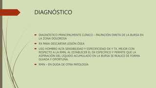 DIAGNÓSTICO
 DIAGNÓSTICO PRINCIPALMENTE CLÍNICO – PALPACIÓN DIRETA DE LA BURSA EN
LA ZONA DOLOROSA
 RX PARA DESCARTAR LESIÓN ÓSEA
 USG HOMBRO ALTA SENSIBILIDAD Y ESPECIFICIDAD DX Y TX, MEJOR CON
RESPECTO A LA RMN, AL ESTABLECER EL DX ESPECÍFICO Y PERMITE QUE LA
ASPIRACIÓN DEL LÍQUIDO ACUMULADO EN LA BURSA SE REALICE DE FORMA
GUIADA Y OPORTUNA.
 RMN – EN DUDA DE OTRA PATOLOGÍA
 