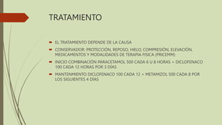 TRATAMIENTO
 EL TRATAMIENTO DEPENDE DE LA CAUSA
 CONSERVADOR: PROTECCIÓN, REPOSO, HIELO, COMPRESIÓN, ELEVACIÓN,
MEDICAMENTOS Y MODALIDADES DE TERAPIA FISICA (PRICEMM)
 INICIO COMBINACIÓN PARACETAMOL 500 CADA 6 U 8 HORAS + DICLOFENACO
100 CADA 12 HORAS POR 3 DÍAS
 MANTENMIENTO DICLOFENACO 100 CADA 12 + METAMIZOL 500 CADA 8 POR
LOS SIGUIENTES 4 DÍAS
 