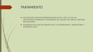 TRATAMIENTO
 INFILTRACIÓN CON METILPREDNISOLONA 40 MG Y LIDO 1% 1ML HA
DEMOSTRADO DISMINUIR LA INTENSIDAD DEL DOLOR, ASÍ COMO EL PROCESO
INFLAMATORIO.
 QUIRÚRGICO EN CASO DE FRACASO DEL TX CONSERVADOR - BURSECTOMIA Y
ACROMIOPLASTIA
 