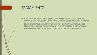 TRATAMIENTO
 A PESAR DE LA BUENA RESPUESTA AL TRATAMIENTO, PUEDE AVANZAR A LA
CRONICIDAD Y PRECEDERÁ OTRAS PATOLOGÍAS DEGENERATIVAS DEL HOMBRO.
 ES RECOMENDABLE ENFATIZAR AL PACIENTE MODIFICAR LAS ACTIVIDADES
DEPORTIVAS, LABORALES O COTIDIANAS QUE REQUIERAN LA ELEVACIÓN DEL
BRAZO POR ARRIBA DEL HOMBRO Y LA CARGA DE OBJETOS PESADOS.
 