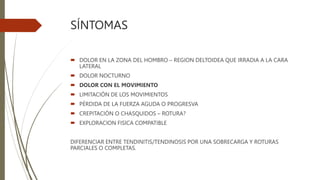 SÍNTOMAS
 DOLOR EN LA ZONA DEL HOMBRO – REGION DELTOIDEA QUE IRRADIA A LA CARA
LATERAL
 DOLOR NOCTURNO
 DOLOR CON EL MOVIMIENTO
 LIMITACIÓN DE LOS MOVIMIENTOS
 PÉRDIDA DE LA FUERZA AGUDA O PROGRESVA
 CREPITACIÓN O CHASQUIDOS – ROTURA?
 EXPLORACION FISICA COMPATIBLE
DIFERENCIAR ENTRE TENDINITIS/TENDINOSIS POR UNA SOBRECARGA Y ROTURAS
PARCIALES O COMPLETAS.
 