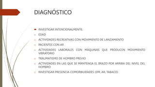 DIAGNÓSTICO
 INVESTIGAR INTENCIONALMENTE:
o EDAD
o ACTIVIDADES RECREATIVAS CON MOVIMIENTO DE LANZAMIENTO
o PACIENTES CON AR
o ACTIVIDADES LABORALES CON MÁQUINAS QUE PRODUCEN MOVIMIENTO
VIBRATORIO
o TRAUMATISMO DE HOMBRO PREVIO
o ACTIVIDADES EN LAS QUE SE MANTENGA EL BRAZO POR ARRIBA DEL NIVEL DEL
HOMBRO
o INVESTIGAR PRESENCIA COMORBILIDADES (DM, AR, TABACO)
 