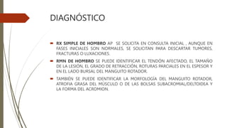 DIAGNÓSTICO
 RX SIMPLE DE HOMBRO AP SE SOLICITA EN CONSULTA INICIAL , AUNQUE EN
FASES INICIALES SON NORMALES, SE SOLICITAN PARA DESCARTAR TUMORES,
FRACTURAS O LUXACIONES.
 RMN DE HOMBRO SE PUEDE IDENTIFICAR EL TENDÓN AFECTADO, EL TAMAÑO
DE LA LESIÓN, EL GRADO DE RETRACCIÓN, ROTURAS PARCIALES EN EL ESPESOR Y
EN EL LADO BURSAL DEL MANGUITO ROTADOR.
 TAMBIÉN SE PUEDE IDENTIFICAR LA MORFOLOGÍA DEL MANGUITO ROTADOR,
ATROFIA GRASA DEL MÚSCULO O DE LAS BOLSAS SUBACROMIAL/DELTOIDEA Y
LA FORMA DEL ACROMION.
 
