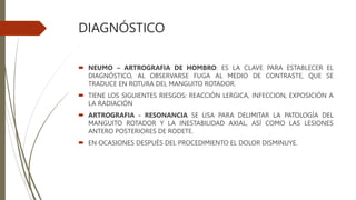 DIAGNÓSTICO
 NEUMO – ARTROGRAFIA DE HOMBRO: ES LA CLAVE PARA ESTABLECER EL
DIAGNÓSTICO, AL OBSERVARSE FUGA AL MEDIO DE CONTRASTE, QUE SE
TRADUCE EN ROTURA DEL MANGUITO ROTADOR.
 TIENE LOS SIGUIENTES RIESGOS: REACCIÓN LERGICA, INFECCION, EXPOSICIÓN A
LA RADIACIÓN
 ARTROGRAFIA - RESONANCIA SE USA PARA DELIMITAR LA PATOLOGÍA DEL
MANGUITO ROTADOR Y LA INESTABILIDAD AXIAL, ASÍ COMO LAS LESIONES
ANTERO POSTERIORES DE RODETE.
 EN OCASIONES DESPUÉS DEL PROCEDIMIENTO EL DOLOR DISMINUYE.
 