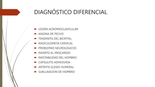 DIAGNÓSTICO DIFERENCIAL
 LESIÓN ACROMIOCLAVICULAR
 ANGINA DE PECHO
 TENDINITIS DEL BICIPITAL
 RADICULOPATIA CERVICAL
 PROBLEMAS NEUROLOGICOS
 INFARTO AL MIOCARDIO
 INESTABILIDAD DEL HOMBRO
 CAPSULITIS ADHESIVIDA
 ARTRITIS GLENO-HUMERAL
 SUBLUXACION DE HOMBRO
 