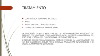TRATAMIENTO
 CONSERVADOR DE PRIMERA INSTANCIA
 AINES
 INYECCIONES DE CORTICOESTEROIDES
 TERAPIA DE REHABILITACIÓN FUNCIONAL
LA APLICACIÓN INTRA – ARTICULAR DE UN ANTIINFLAMATORIO ESTEROIDEO DE
DEPÓSITO CON LIDOCAINA COMO ANALGÉSICO LOCAL, FAVORECE LA COMPRESIÓN DEL
SITIO DE LA LESIÓN Y CON ELLO FACILITA LA MOVILIDAD TEMPRANA.
SI DESPUÉS DE DOS INFILRACIONES CON CORTICO-ESTEROIDE EN LA ARTICULACIÓN NO
HAY DISMINUCIÓN DEL DOLOR NO SE DEBERÁN APLICAR MÁS INFILTRACIONES Y SE
VALORA EL TRATAMIENTO QUIRÚRGICO.
 