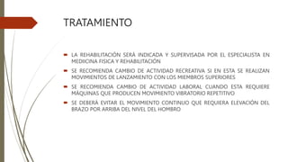 TRATAMIENTO
 LA REHABILITACIÓN SERÁ INDICADA Y SUPERVISADA POR EL ESPECIALISTA EN
MEDIICINA FISICA Y REHABILITACIÓN
 SE RECOMIENDA CAMBIO DE ACTIVIDAD RECREATIVA SI EN ESTA SE REALIZAN
MOVIMIENTOS DE LANZAMIENTO CON LOS MIEMBROS SUPERIORES
 SE RECOMIENDA CAMBIO DE ACTIVIDAD LABORAL CUANDO ESTA REQUIERE
MÁQUINAS QUE PRODUCEN MOVIMIENTO VIBRATORIO REPETITIVO
 SE DEBERÁ EVITAR EL MOVIMIENTO CONTINUO QUE REQUIERA ELEVACIÓN DEL
BRAZO POR ARRIBA DEL NIVEL DEL HOMBRO
 