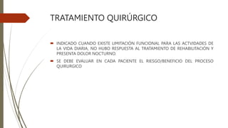TRATAMIENTO QUIRÚRGICO
 INDICADO CUANDO EXISTE LIMITACIÓN FUNCIONAL PARA LAS ACTVIDADES DE
LA VIDA DIARIA, NO HUBO RESPUESTA AL TRATAMIENTO DE REHABILITACIÓN Y
PRESENTA DOLOR NOCTURNO.
 SE DEBE EVALUAR EN CADA PACIENTE EL RIESGO/BENEFICIO DEL PROCESO
QUIRURGICO
 
