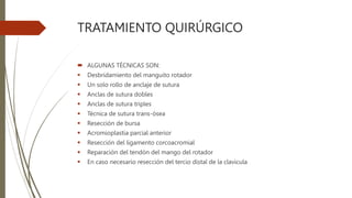 TRATAMIENTO QUIRÚRGICO
 ALGUNAS TÉCNICAS SON:
 Desbridamiento del manguito rotador
 Un solo rollo de anclaje de sutura
 Anclas de sutura dobles
 Anclas de sutura triples
 Técnica de sutura trans-ósea
 Resección de bursa
 Acromioplastia parcial anterior
 Resección del ligamento corcoacromial
 Reparación del tendón del mango del rotador
 En caso necesario resección del tercio distal de la clavicula
 