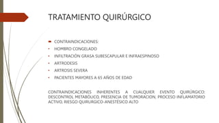 TRATAMIENTO QUIRÚRGICO
 CONTRAINDICACIONES:
• HOMBRO CONGELADO
• INFILTRACIÓN GRASA SUBESCAPULAR E INFRAESPINOSO
• ARTRODESIS
• ARTROSIS SEVERA
• PACIENTES MAYORES A 65 AÑOS DE EDAD
CONTRAINDICACIONES INHERENTES A CUALQUIER EVENTO QUIRÚRGICO:
DESCONTROL METABÓLICO, PRESENCIA DE TUMORACION, PROCESO INFLAMATORIO
ACTIVO, RIESGO QUIRURGICO-ANESTÉSICO ALTO
 
