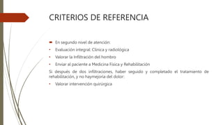CRITERIOS DE REFERENCIA
 En segundo nivel de atención:
• Evaluación integral: Clínica y radiológica
• Valorar la Infiltración del hombro
• Enviar al paciente a Medicina Física y Rehabilitación
Si después de dos infiltraciones, haber seguido y completado el tratamiento de
rehabilitación, y no haymejoría del dolor:
• Valorar intervención quirúrgica
 
