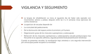 VIGILANCIA Y SEGUIMIENTO
 La terapia de rehabilitación se inicia al siguiente día de haber sido operado con
movimientos activos y poleas; después entre las 4 a 6 semanas inicia ejercicios de
contra resistencia
 La aparicion de secuelas depende de:
• La cronicidad del padecimiento
• De la disminución del espacio entre el acromion y el humero
• Degeneración grasa de los músculos suprespinoso y subescapular
• Retracción de los músculos suprespinoso y subescapularLa secuela postquirurgica mas
frecuente es la capsulitis adhesiva, seguida pordolorresidualcalcificación tendinosa
Cuando se presentan secuelas, la movilización bajo anestesia o una segunda intervención
por artroscopia puede recuperar la movilidad
 