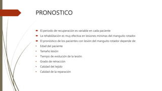 PRONOSTICO
 El periodo de recuperación es variable en cada paciente
 La rehabilitación es muy efectiva en lesiones mínimas del manguito rotador.
 El pronóstico de los pacientes con lesión del manguito rotador depende de:
• Edad del paciente
• Tamaño lesión
• Tiempo de evolución de la lesión
• Grado de retracción
• Calidad del tejido
• Calidad de la reparación
 