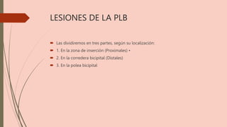 LESIONES DE LA PLB
 Las dividiremos en tres partes, según su localización:
 1. En la zona de inserción (Proximales) •
 2. En la corredera bicipital (Distales)
 3. En la polea bicipital
 