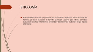 ETIOLOGÍA
 Habitualmente el daño se produce por actividades repetitivas sobre el nivel del
hombro, ya sea en el trabajo o deportes (natación, voleibol, golf y tenis) a medida
que pasan los años el tendón va sufriendo y debilitándose pudiendo llegar incluso
a la rotura.
 