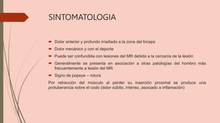 SINTOMATOLOGIA
 Dolor anterior y profundo irradiado a la zona del bíceps
 Dolor mecánico y con el deporte
 Puede ser confundida con lesiones del MR debido a la cercanía de la lesión
 Generalmente se presenta en asociación a otras patologías del hombro más
frecuentemente a lesión del MR
 Signo de popeye – rotura
Por retracción del músculo al perder su inserción proximal se produce una
protuberancia sobre el codo (dolor súbito, intenso, asociado a inflamación)
 