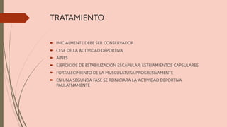 TRATAMIENTO
 INICIALMENTE DEBE SER CONSERVADOR
 CESE DE LA ACTIVIDAD DEPORTIVA
 AINES
 EJERCICIOS DE ESTABILIZACIÓN ESCAPULAR, ESTRIAMIENTOS CAPSULARES
 FORTALECIMIENTO DE LA MUSCULATURA PROGRESIVAMENTE
 EN UNA SEGUNDA FASE SE REINICIARÁ LA ACTIVIDAD DEPORTIVA
PAULATNAMENTE
 
