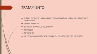TRATAMIENTO
 SI TRAS TRES MESES, FRACASA EL TX CONSERVADOR, HABRÁ QUE REALIZAR TX
QUIRÚRGICO
 DESBRIDAMIENTO
 SUTURA Y REANCLAJE DEL LABRUM
 TENODESIS
 TENOTOMIA
 LA TÉCNICA QUIRÚRGICA SE ELEGIRÁ EN FUNCIÓN DEL TIPO DE LESIÓN
 