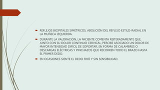  REFLEJOS BICIPITALES SIMÉTRICOS, ABOLICIÓN DEL REFLEJO ESTILO-RADIAL EN
LA MUÑECA IZQUIERDA.
 DURANTE LA VALORACIÓN, LA PACIENTE COMENTA REITERADAMENTE QUE,
JUNTO CON SU DOLOR CONTINUO CERVICAL, PERCIBE ASOCIADO UN DOLOR DE
MAYOR INTENSIDAD DIFÍCIL DE SOPORTAR, EN FORMA DE CALAMBRES O
DESCARGAS ELÉCTRICAS Y PINCHAZOS QUE RECORREN TODO EL BRAZO HASTA
EL PRIMER DEDO.
 EN OCASIONES SIENTE EL DEDO FRIÓ Y SIN SENSIBILIDAD.
 