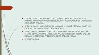  SE SOLICITAN RXS AP Y LATERAL DE COLUMNA CERVICAL, QUE PONEN DE
MANIFIESTO CERVICOARTROSIS EN C5, C6, CON RECTIFICACIÓN DE LA LORDOSIS
FISIOLÓGICA CERVICAL.
 SE PAUTA TX CON NAPROXENO 500 MG CADA 12 HORAS, PREGABALINA 75 MG
CADA 12, OMEPRAZOL 20 MG CADA 24 HORAS
 ANTE LA ESCASA RESPUESTA AL TX Y EL ESTADO ACTUAL DE LA PACIENTE EN
ESTADO DE INCAPACIDAD LABORAL, SE AÑADE TAPENTADOL 100 MG CADA 12
HORAS Y SE REDUCE LA PREGABLINA 50 MG CADA 12 HORAS
 SE SOLICITA RMN
 