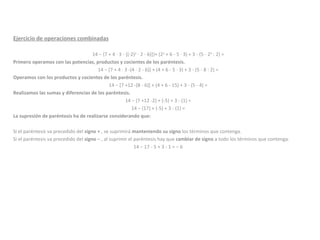 Ejercicio de operaciones combinadas 14 − {7 + 4 · 3 - [(-2) 2  · 2 - 6)]}+ (2 2  + 6 - 5 · 3) + 3 - (5 - 2 3  : 2) =  Primero operamos con las potencias, productos y cocientes de los paréntesis. 14 − [7 + 4 · 3 -(4 · 2 - 6)] + (4 + 6 - 5 · 3) + 3 - (5 - 8 : 2) =  Operamos con los productos y cocientes de los paréntesis. 14 − [7 +12 -(8 - 6)] + (4 + 6 - 15) + 3 - (5 - 4) =  Realizamos las sumas y diferencias de los paréntesis. 14 − (7 +12 -2) + (-5) + 3 - (1) =  14 − (17) + (-5) + 3 - (1) =  La supresión de paréntesis ha de realizarse considerando que: Si el paréntesis va precedido del  signo +  , se suprimirá  manteniendo su signo  los términos que contenga.  Si el paréntesis va precedido del  signo −  , al suprimir el paréntesis hay que  cambiar de signo  a todo los términos que contenga.  14 − 17 - 5 + 3 - 1 = − 6  