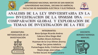 ANÁLISIS DE LA LEY UNIVERSITARIA EN LA
INVESTIGACIÓN DE LA UNMSM: UNA
COMPARACIÓN GLOBAL Y EXPLORACIÓN DE
TEMAS DE INVESTIGACIÓN DE LA FIEE
UNIVERSIDAD NACIONAL MAYOR DE SAN MARCOS
(UNIVERSIDAD NACIONAL, DECANA DE AMÉRICA)
FACULTAD DE INGENIERÍA ELÉCTRICA Y ELECTRÓNICA
INTEGRANTES:
Boza Quispe Ricardo Andres
Cabrera Silva Diego Abel
Guillen Alvaro Anthony
Huaman de la Cruz Dilmer Jhonny
Mego Tan Jaime Adelicio
Pumachagua Avila, Cristhian Rubén
Reyes Jorge, Jose Julian
Toribio Escate Andreina Lucero
ASIGNATURA:
METODOLOGÍA DE LA
INVESTIGACIÓN
DOCENTE:
BERMEO NORIEGA
MANUEL
 