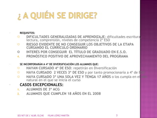 REQUISITOS: DIFICULTADES GENERALIZADAS DE APRENDIZAJE : dificultades escritura, lectura, comprensión, niveles de competencia 2º ESO RIESGO EVIDENTE DE NO CONSEGUIR LOS OBJETIVOS DE LA ETAPA CURSANDO EL CURRÍCULO ORDINARIO INTERÉS POR CONSEGUIR  EL TÍTULO DE GRADUADO EN E.S.O. PRONÓSTICO POSITIVO DE APROVECHAMIENTO DEL PROGRAMA SE INCORPORARÁN A 4º DE DIVERSIFICACIÓN LOS ALUMNOS QUE: HAYAN CURSADO 4º DE ESO : repetirán en Diversificación HAYA CURSADO  2 VECES 3º DE ESO  y por tanto promocionaría a 4º de ESO HAYA CURSADO 3º UNA SOLA VEZ Y TENGA 17 AÑOS  o los cumpla en el año natural en el que se inicia el curso CASOS EXCEPCIONALES: ALUMNOS DE 3º ACG ALUMNOS QUE CUMPLEN 18 AÑOS EN EL 2008 IES NIT DE L' ALBÀ. ELCHE  PILAR LÓPEZ MARTÍN 