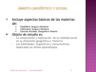 Incluye aspectos básicos de las materias de: Castellano: lengua y literatura Valenciano: lengua y literatura Ciencias Sociales, Geografía e Historia Objeto de estudio es: La comprensión y explicación  de la realidad social en su dimensión geográfica e  histórica Las habilidades  lingüísticas y comunicativas implicadas en dichos aprendizajes. IES NIT DE L' ALBÀ. ELCHE  PILAR LÓPEZ MARTÍN 