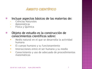 Incluye aspectos básicos de las materias de: Ciencias Naturales Matemáticas Física y Química Objeto de estudio es la construcción de conocimientos científicos sobre: Medio natural en el que se desarrolla la actividad humana El cuerpo humano y su funcionamiento Interacciones entre el ser humano y su medio Conocimiento y uso de adecuado de procedimientos matemáticos IES NIT DE L' ALBÀ. ELCHE  PILAR LÓPEZ MARTÍN 