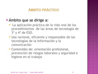 Ámbito que se dirige a: La aplicación práctica de la vida real de los procedimientos  de las áreas de tecnología de 3º y 4º de ESO. Uso racional, eficiente y responsable de las tecnologías de la Información y la comunicación Contenidos de: orientación profesional, prevención de riesgos laborales y seguridad e higiene en el trabajo IES NIT DE L' ALBÀ. ELCHE  PILAR LÓPEZ MARTÍN 