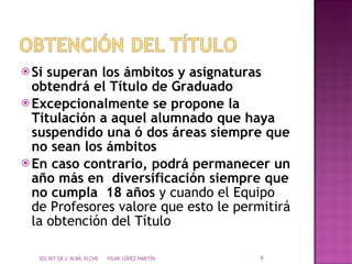 Si superan los ámbitos y asignaturas obtendrá el Título de Graduado Excepcionalmente se propone la Titulación a aquel alumnado que haya suspendido una ó dos áreas siempre que no sean los ámbitos  En caso contrario, podrá permanecer un año más en  diversificación siempre que no cumpla  18 años  y cuando el Equipo de Profesores valore que esto le permitirá la obtención del Título IES NIT DE L' ALBÀ. ELCHE  PILAR LÓPEZ MARTÍN 